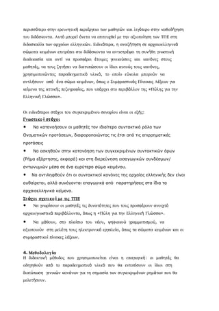 περισσότερο στην ερευνητική περιέργεια των µαθητών και λιγότερο στην καθοδήγηση
του διδάσκοντα. Αυτό µπορεί άνετα να επιτευχθεί µε την αξιοποίηση των ΤΠΕ στη
διδασκαλία των αρχαίων ελληνικών. Ειδικότερα, η αναζήτηση σε αρχαιοελληνικά
σώµατα κειµένων επιτρέπει στο διδάσκοντα να αντιστρέψει τη συνήθη γνωστική
διαδικασία και αντί να προσφέρει έτοιµες γενικεύσεις και κανόνες στους
µαθητές, να τους ζητήσει να διατυπώσουν οι ίδιοι αυτούς τους κανόνες,
χρησιµοποιώντας παραδειγµατικό υλικό, το οποίο εύκολα µπορούν να
αντλήσουν από ένα σώµα κειµένων, όπως ο Συµφραστικός Πίνακας Λέξεων για
κείµενα της αττικής πεζογραφίας, που υπάρχει στο περιβάλλον της «Πύλης για την
Ελληνική Γλώσσα».


Οι ειδικότεροι στόχοι του συγκεκριµένου σεναρίου είναι οι εξής:
Γνωστικο ί στ όχοι
•    Να κατανοήσουν οι μαθητές τον ιδιαίτερο συντακτικό ρόλο των
Ονοματικών προτάσεων, διαφοροποιώντας τις έτσι από τις επιρρηματικές
προτάσεις
•    Να ασκηθούν στην κατανόηση των συγκεκριμένων συντακτικών όρων
(Ρήμα εξάρτησης, εκφορά) και στη διερεύνηση εισαγωγικών συνδέσμων/
αντωνυμιών μέσα σε ένα ευρύτερο σώμα κειμένου.
•   Να αντιληφθούν ότι οι συντακτικοί κανόνες της αρχαίας ελληνικής δεν είναι
αυθαίρετοι, αλλά συνάγονται επαγωγικά από παρατηρήσεις στα ίδια τα
αρχαιοελληνικά κείμενα.
Στ όχοι σχετικο ί µε τις ΤΠΕ
•    Να γνωρίσουν οι µαθητές τις δυνατότητες που τους προσφέρουν ανοιχτά
αρχαιογνωστικά περιβάλλοντα, όπως η «Πύλη για την Ελληνική Γλώσσα».

•    Να µάθουν, στο πλαίσιο του νέου, ψηφιακού γραµµατισµού, να
αξιοποιούν στη µελέτη τους ηλεκτρονικά εργαλεία, όπως τα σώµατα κειµένων και οι
συµφραστικοί πίνακες λέξεων.


4. Μεθοδολογ ία
Η διδακτική µέθοδος που χρησιµοποιείται είναι η επαγωγική: οι µαθητές θα
οδηγηθούν από το παραδειγµατικό υλικό που θα εντοπίσουν οι ίδιοι στη
διατύπωση γενικών κανόνων για τη σηµασία των συγκεκριµένων ρηµάτων που θα
µελετήσουν.
 
