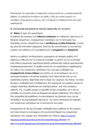Παιδαγωγικά, θα επιχειρηθεί να εφαρµοστεί η διερευνητική και η οµαδοσυνεργατική
µάθηση. Οι µαθητές θα δουλέψουν σε οµάδες, εντός των οποίων µπορούν να
αναλάβουν συγκεκριµένους ρόλους, ενώ η συνδροµή του διδάσκοντα θα είναι µόνο
καθοδηγητική.

5. Λεπτοµερ ής περιγραφ ή της πορε ίας εφαρµογ ής του σεναρ ίου

Α΄ Φάση (2 ώρες στο εργαστήριο)
Οι μαθητές θα ακούσουν μία 10λεπτη εισήγηση του καθηγητή, σχετική με τη
διάκριση ονοματικών- επιρρηματικών προτάσεων και τη λειτουργία των
προτάσεων αυτών. Απαραίτητη είναι η σύνδεση με τη Νέα Ελληνική, η οποία,
όχι μόνο θα αποτελέσει αφόρμηση, αλλά και θα κινητοποιήσει τις συντακτικές
γνώσεις των μαθητών με τη μετάβαση από τη συγχρονία στη διαχρονία.


Κατόπιν οι μαθητές θα δουλεύσουν μοιρασμένοι σε τέσσερις ομάδες (4-5
μαθητών), κάθε μία από τις οποίες θα αναλάβει τη μελέτη και τον εντοπισμό
ενός είδους ονοματικών προτάσεων(ειδικές-ενδοιαστικές-πλάγιες ερωτηματικές-
αναφορικές/ονοματικές). Οι ομάδες καλούνται να αναζητήσουν παραδείγματα
του είδους των ονοματικών προτάσεων που τους έχει υποδειχθεί στο
συμφραστικό πίνακα λέξεων και κατόπιν να τα αντιγράψουν και να τα
συστηματοποιήσουν στο φύλλο εργασίας. Αυτό πρακτικά θα γίνει με την
αναζήτηση ρημάτων εξάρτησης από το σώμα των κειμένων της Πύλης, τα οποία
θα έχουν υποδειχθεί από το διδάσκοντα. Στο εσωτερικό των ομάδων μπορεί να
υπάρχει περαιτέρω εξειδίκευση και ανάληψη ρόλων από τους επιμέρους
μαθητές. Π.χ. η ομάδα μπορεί να χωρισθεί σε δύο υποομάδες και η μία να
αναλάβει να εντοπίσει υλικό για διαφορετικά ρήματα εξάρτησης. Στο τέλος οι
δύο υποομάδες θα συμβάλουν τα αποτελέσματα της δουλειάς τους, για να
καταλήξουν σε συμπεράσματα σχετικά με τον τρόπο εισαγωγής και εκφοράς
των ονοματικών προτάσεων και το συντακτικό τους ρόλο.


Επισημαίνεται ότι θα έχει εξ αρχής υποδειχθεί στους μαθητές ότι θα μπορούν
ανά πάσα στιγμή να ανατρέχουν στη συντακτική θεωρία των ονοματικών

προτάσεων που υπάρχει στην ιστοσελίδα της «Πύλης» (http://www.greek-

language.gr/greekLang/ancient_greek/tools/composition/page_066.html   και
http://www.greek-language.gr/greekLang/ancient_greek/tools/composition/page_086.html),
 