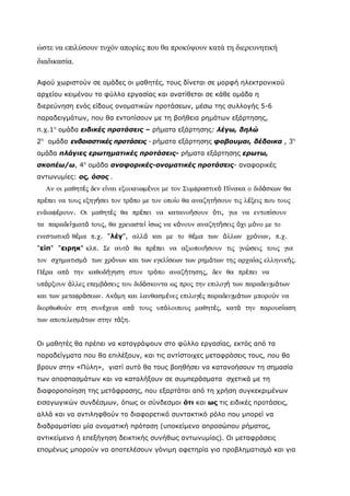 ώστε να επιλύσουν τυχόν απορίες που θα προκύψουν κατά τη διερευνητική
διαδικασία.

Αφού χωριστούν σε ομάδες οι μαθητές, τους δίνεται σε μορφή ηλεκτρονικού
αρχείου κειμένου το φύλλο εργασίας και ανατίθεται σε κάθε ομάδα η
διερεύνηση ενός είδους ονοματικών προτάσεων, μέσω της συλλογής 5-6
παραδειγμάτων, που θα εντοπίσουν με τη βοήθεια ρημάτων εξάρτησης,
π.χ.1η ομάδα ειδικές προτάσεις – ρήματα εξάρτησης: λέγω, δηλώ
2η ομάδα ενδοιαστικές προτάσεις - ρήματα εξάρτησης φοβουμαι, δέδοικα , 3η
ομάδα πλάγιες ερωτηματικές προτάσεις- ρήματα εξάρτησης ερωτω,
σκοπέω/ω, 4η ομάδα αναφορικές-ονοματικές προτάσεις- αναφορικές
αντωνυμίες: ος, όσος .
  Αν οι µαθητές δεν είναι εξοικειωµένοι µε τον Συµφραστικό Πίνακα ο διδάσκων θα
πρέπει να τους εξηγήσει τον τρόπο µε τον οποίο θα αναζητήσουν τις λέξεις που τους
ενδιαφέρουν. Οι µαθητές θα πρέπει να κατανοήσουν ότι, για να εντοπίσουν
τα παραδείγµατά τους, θα χρειαστεί ίσως να κάνουν αναζητήσεις όχι µόνο µε το
ενεστωτικό θέµα π.χ. "λέγ", αλλά και µε το θέµα των άλλων χρόνων, π.χ.
"είπ" "ειρηκ" κλπ. Σε αυτό θα πρέπει να αξιοποιήσουν τις γνώσεις τους για
τον σχηµατισµό των χρόνων και των εγκλίσεων των ρηµάτων της αρχαίας ελληνικής.
Πέρα από την καθοδήγηση στον τρόπο αναζήτησης, δεν θα πρέπει να
υπάρξουν άλλες επεµβάσεις του διδάσκοντα ως προς την επιλογή των παραδειγµάτων
και των µεταφράσεων. Ακόµη και λανθασµένες επιλογές παραδειγµάτων µπορούν να
διορθωθούν στη συνέχεια από τους υπόλοιπους µαθητές, κατά την παρουσίαση
των αποτελεσµάτων στην τάξη.


Οι μαθητές θα πρέπει να καταγράψουν στο φύλλο εργασίας, εκτός από τα
παραδείγματα που θα επιλέξουν, και τις αντίστοιχες μεταφράσεις τους, που θα
βρουν στην «Πύλη», γιατί αυτό θα τους βοηθήσει να κατανοήσουν τη σημασία
των αποσπασμάτων και να καταλήξουν σε συμπεράσματα σχετικά με τη
διαφοροποίηση της μετάφρασης, που εξαρτάται από τη χρήση συγκεκριμένων
εισαγωγικών συνδέσμων, όπως οι σύνδεσμοι ότι και ως τις ειδικές προτάσεις,
αλλά και να αντιληφθούν το διαφορετικό συντακτικό ρόλο που μπορεί να
διαδραματίσει μία ονοματική πρόταση (υποκείμενο απροσώπου ρήματος,
αντικείμενο ή επεξήγηση δεικτικής συνήθως αντωνυμίας). Οι μεταφράσεις
επομένως μπορούν να αποτελέσουν γόνιμη αφετηρία για προβληματισμό και για
 