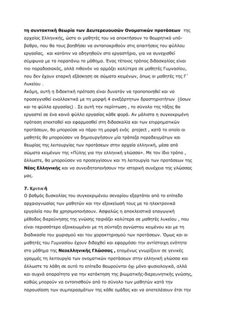 τη συντακτική θεωρία των Δευτερευουσών Ονοματικών προτάσεων της
αρχαίας Ελληνικής, ώστε οι μαθητές του να αποκτήσουν το θεωρητικό υπό-
βαθρο, που θα τους βοηθήσει να ανταποκριθούν στις απαιτήσεις του φύλλου
εργασίας, και κατόπιν να οδηγηθούν στο εργαστήριο, για να συνεχισθεί
σύμφωνα με τα παραπάνω το μάθημα. Ένας τέτοιος τρόπος διδασκαλίας είναι
πιο παραδοσιακός, αλλά πιθανόν να αρμόζει καλύτερα σε μαθητές Γυμνασίου,
που δεν έχουν επαρκή εξάσκηση σε σώματα κειμένων, όπως οι μαθητές της Γ΄
Λυκείου .
Ακόμη, αυτή η διδακτική πρόταση είναι δυνατόν να τροποποιηθεί και να
προσεγγισθεί εναλλακτικά με τη μορφή 4 ανεξάρτητων δραστηριοτήτων (όσων
και τα φύλλα εργασίας) . Σε αυτή την περίπτωση , το σύνολο της τάξης θα
εργαστεί σε ένα κοινό φύλλο εργασίας κάθε φορά. Αν μάλιστα η συγκεκριμένη
πρόταση επεκταθεί και εφαρμοσθεί στη διδασκαλία και των επιρρηματικών
προτάσεων, θα μπορούσε να πάρει τη μορφή ενός project , κατά το οποίο οι
μαθητές θα μπορούσαν να δημιουργήσουν μία τράπεζα παραδειγμάτων και
θεωρίας της λειτουργίας των προτάσεων στην αρχαία ελληνική, μέσα από
σώματα κειμένων της «Πύλης για την ελληνική γλώσσα». Με τον ίδιο τρόπο ,
άλλωστε, θα μπορούσαν να προσεγγίσουν και τη λειτουργία των προτάσεων της
Νέας Ελληνικής και να συνειδητοποιήσουν την ιστορική συνέχεια της γλώσσας
μας.


7. Κριτικ ή
Ο βαθμός δυσκολίας του συγκεκριμένου σεναρίου εξαρτάται από το επίπεδο
αρχαιογνωσίας των μαθητών και την εξοικείωσή τους με τα ηλεκτρονικά
εργαλεία που θα χρησιμοποιήσουν. Ασφαλώς η αποκλειστικά επαγωγική
μέθοδος διερεύνησης της γνώσης ταιριάζει καλύτερα σε μαθητές λυκείου , που
είναι περισσότερο εξοικειωμένοι με τη σύνταξη αγνώστου κειμένου και με τη
διαδικασία του χωρισμού και του χαρακτηρισμού των προτάσεων. Όμως και οι
μαθητές του Γυμνασίου έχουν διδαχθεί και εφαρμόσει την αντίστοιχη ενότητα
στο μάθημα της Νεοελληνικής Γλώσσας , επομένως γνωρίζουν σε γενικές
γραμμές τη λειτουργία των ονοματικών προτάσεων στην ελληνική γλώσσα και
άλλωστε τα λάθη σε αυτό το επίπεδο θεωρούνται όχι μόνο φυσιολογικά, αλλά
και συχνά απαραίτητα για την κατάκτηση της βιωματικής-διερευνητικής γνώσης,
καθώς μπορούν να εντοπισθούν από το σύνολο των μαθητών κατά την
παρουσίαση των συμπερασμάτων της κάθε ομάδας και να αποτελέσουν έτσι την
 