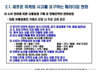 2.1. 새로운 마케팅 사고를 요구하는 패러다임 변화
4) 소비 변화에 따른 유통업체 구매 및 판매전략의 변화방향

 * 대형 유통업체의 거래선 선정 시 주요 고려 요인

  1)   장기적 안정적 공급선 중시 (규모화. 장기 공급체제 구축. 품질 일관성)
  2)   소 포장 단위의 고급 제품 선호 증가
  3)   특색 있는 상품 선호 차별화 상품 선호
  4)   본사 일괄구매를 통한 표준화된 상품매입
             (산지. Agent. 농수산물 도매시장)
  5) 소비자 선택중심의 농산물 구매 정착
        * 청과물 : 맛 > 품질 > 가격                  품질 = 크기 / 때깔/ 포장 디자인
        * 야채류 : 신선도 > 가격 > 품질                품질 = 크기. 품종
        * 양곡류 : 지역브랜드 > 가격 > 품질              품질 = 품종
  6) 친환경 농산물 상품판매 확대 및 차별화 코너운영
          Ref) 30 대: 48.5%, 40대: 26.9%
  7) 처음 2초에 고객의 눈을 사로 잡는 상품 포장 중시
  8) 고품질 고가격 상품과 염가 상품의 이원화 가격 전략


                          본 내용은 휴리넷 경영 전략연구소의 지적 자산이므로 강의 목적 이외 복사를 금합니다
 