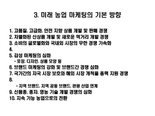 3. 미래 농업 마케팅의 기본 방향

1.   고품질. 고급화. 안전 지향 상품 개발 및 판매 경쟁
2.   차별화된 신상품 개발 및 새로운 먹거리 개발 경쟁
3.   소비의 글로벌화와 국내외 시장의 무한 경쟁 가속화
4.
5.   감성 마케팅의 심화
     * 포장. 디자인. 상품 모양 등
6. 브랜드 마케팅의 강화 및 브랜드간 경쟁 심화
7. 국가간의 자국 시장 보호와 해외 시장 개척을 총력 지원 경쟁
8.
     * 지역 브랜드. 지역 공동 브랜드. 관광 산업 연계
9. 신품종. 종자. 영농 기술 개발 경쟁의 심화
10. 지속 가능 농업으로의 전환
 