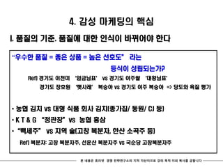 4. 감성 마케팅의 핵심
I. 품질의 기준. 품질에 대한 인식이 바뀌어야 한다

“우수한 품질 = 좋은 상품 = 높은 선호도‛ 라는
                            등식이 성립되는가?
   Ref) 경기도 이천미 ‘임금님표’ vs 경기도 여주쌀 ‘대왕님표’
      경기도 장호원 ‘햇사레’ 복숭아 vs 경기도 여주 복숭아 => 당도와 육질 평가



* 농협 김치 vs 대형 식품 회사 김치(종가집/ 동원/ CJ 등)
* K T & G ‚정관장‛vs 농협 홍삼
*‚백세주‛ vs 지역 술(고창 복분자, 한산 소곡주 등)
 Ref) 복분자: 고창 복분자주, 선운산 복분자주 vs 국순당 고창복분자주


                 본 내용은 휴리넷 경영 전략연구소의 지적 자산이므로 강의 목적 이외 복사를 금합니다
 