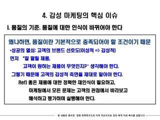4. 감성 마케팅의 핵심 이슈
I. 품질의 기준. 품질에 대한 인식이 바뀌어야 한다

왜냐하면, 품질이란 기본적으로 충족되어야 할 조건이기 때문
*성공의 열쇠: 고객의 브랜드 선호도(이성적 => 감성적)
먼저 ‚잘 팔릴 제품,
    고객이 원하는 제품이 무엇인지?” 생각해야 한다.
 그렇기 때문에 고객의 감성적 측면을 제대로 알아야 한다.
  Ref) 좋은 제품에 대한 정확한 재인식이 필요하고,
     마케팅에서 모든 문제는 고객의 관점에서 바라보고
     해석하고 평가하며 실행해야 한다.


               본 내용은 휴리넷 경영 전략연구소의 지적 자산이므로 강의 목적 이외 복사를 금합니다
 