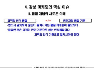 4. 감성 마케팅의 핵심 이슈
            II. 품질 개념의 새로운 이해

고객의 인식 품질               =/=             생산자의 품질 기준
*반드시 일치하지 않는다. 일치시키는 품질 마케팅이 필요하다.
*중요한 것은 고객이 판단 기준으로 삼는 인식품질이다.
              고객의 인식 기준으로 일치시켜야 한다




              본 내용은 휴리넷 경영 전략연구소의 지적 자산이므로 강의 목적 이외 복사를 금합니다
 