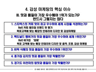 4. 감성 마케팅의 핵심 이슈
  III. 맛과 품질이 가장 우수해야 1위가 되는가?
            반드시 그렇지는 않다
1. 스타벅스의 커피 맛이 최고 우수하여 세계 시장을 석권하는가?
   Ref) 커피 체인점 브랜드 맛 평가
  목표고객에 맞는 매장의 인테리어 디자인 및 감성마케팅

2. 맥도널드 햄버거의 맛과 품질이 가장 우수하여 세계 1위인가?
   Ref) 버거킹 ‘와퍼’
  목표 고객에 맞는 매장 인테리어 디자인 및 음악. 조명. 감성 마케팅

3. 비락 식혜의 맛과 품질이 가장 우수하여 1위인가?

4. 종가집 김치의 맛과 품질이 가장 탁월한가?

5. 경기도 이천미의 밥맛과 품질이 가장 탁월한가?

           본 내용은 휴리넷 경영 전략연구소의 지적 자산이므로 강의 목적 이외 복사를 금합니다
 