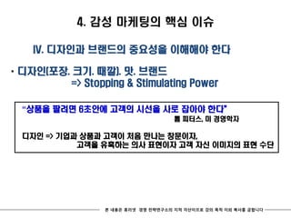 4. 감성 마케팅의 핵심 이슈

    IV. 디자인과 브랜드의 중요성을 이해해야 한다

* 디자인(포장. 크기. 때깔). 맛. 브랜드
          => Stopping & Stimulating Power

  “상품을 팔려면 6초안에 고객의 시선을 사로 잡아야 한다‛
                                      톰 피터스, 미 경영학자

  디자인 => 기업과 상품과 고객이 처음 만나는 창문이자,
            고객을 유혹하는 의사 표현이자 고객 자신 이미지의 표현 수단




                  본 내용은 휴리넷 경영 전략연구소의 지적 자산이므로 강의 목적 이외 복사를 금합니다
 