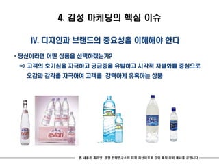 4. 감성 마케팅의 핵심 이슈

   IV. 디자인과 브랜드의 중요성을 이해해야 한다

* 당신이라면 어떤 상품을 선택하겠는가?
 => 고객의 호기심을 자극하고 궁금증을 유발하고 시각적 차별화를 중심으로
  오감과 감각을 자극하여 고객을 강력하게 유혹하는 상품




              본 내용은 휴리넷 경영 전략연구소의 지적 자산이므로 강의 목적 이외 복사를 금합니다
 