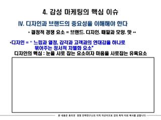 4. 감성 마케팅의 핵심 이슈
  IV. 디자인과 브랜드의 중요성을 이해해야 한다
     * 결정적 경쟁 요소 = 브랜드. 디자인. 때깔과 모양. 맛 **

*디자인 = “ 느낌과 열정, 감각과 고객과의 연대감을 하나로
         묶어주는 정서적 차별화 요소‛
  디자인의 핵심 : 눈을 사로 잡는 요소이자 마음을 사로잡는 유혹요소




              본 내용은 휴리넷 경영 전략연구소의 지적 자산이므로 강의 목적 이외 복사를 금합니다
 