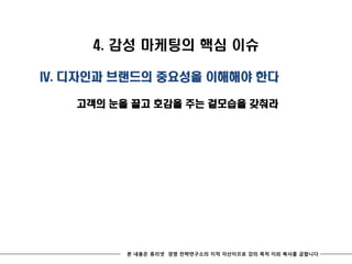 4. 감성 마케팅의 핵심 이슈

IV. 디자인과 브랜드의 중요성을 이해해야 한다

   고객의 눈을 끌고 호감을 주는 겉모습을 갖춰라




         본 내용은 휴리넷 경영 전략연구소의 지적 자산이므로 강의 목적 이외 복사를 금합니다
 