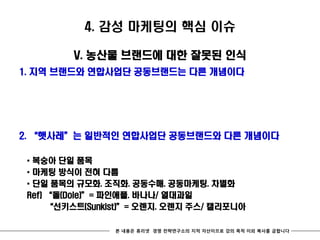 4. 감성 마케팅의 핵심 이슈

         V. 농산물 브랜드에 대한 잘못된 인식
1. 지역 브랜드와 연합사업단 공동브랜드는 다른 개념이다




2. ‚햇사레‛는 일반적인 연합사업단 공동브랜드와 다른 개념이다

 * 복숭아 단일 품목
 * 마케팅 방식이 전혀 다름
 * 단일 품목의 규모화. 조직화. 공동수매. 공동마케팅. 차별화
 Ref) ‚돌(Dole)‛= 파인애플. 바나나/ 열대과일
      ‚선키스트(Sunkist)‛= 오렌지. 오렌지 주스/ 캘리포니아

                 본 내용은 휴리넷 경영 전략연구소의 지적 자산이므로 강의 목적 이외 복사를 금합니다
 
