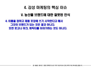 4. 감성 마케팅의 핵심 이슈

        V. 농산물 브랜드에 대한 잘못된 인식
4. 이름을 정하고 제품 포장에 쓰기 시작한다고 해서
    그것이 브랜드가 되는 것은 결코 아니다.
   또한 로고나 마크, 캐릭터를 이야기하는 것도 아니다.




              본 내용은 휴리넷 경영 전략연구소의 지적 자산이므로 강의 목적 이외 복사를 금합니다
 