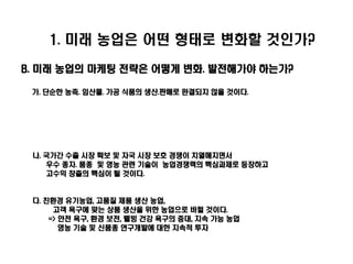 1. 미래 농업은 어떤 형태로 변화할 것인가?

B. 미래 농업의 마케팅 전략은 어떻게 변화. 발전해가야 하는가?

 가. 단순한 농축. 임산물. 가공 식품의 생산.판매로 완결되지 않을 것이다.




 나. 국가간 수출 시장 확보 및 자국 시장 보호 경쟁이 치열해지면서
    우수 종자. 품종 및 영농 관련 기술이 농업경쟁력의 핵심과제로 등장하고
    고수익 창출의 핵심이 될 것이다.


 다. 친환경 유기농업, 고품질 제품 생산 농업,
      고객 욕구에 맞는 상품 생산을 위한 농업으로 바뀔 것이다.
     => 안전 욕구, 환경 보전, 웰빙 건강 욕구의 증대, 지속 가능 농업
        영농 기술 및 신품종 연구개발에 대한 지속적 투자
 