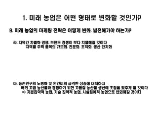1. 미래 농업은 어떤 형태로 변화할 것인가?
B. 미래 농업의 마케팅 전략은 어떻게 변화. 발전해가야 하는가?

 라. 지역간 차별화 경쟁. 브랜드 경쟁이 보다 치열해질 것이다
      지역별 주력 품목의 규모화. 전문화. 조직화. 생산 단지화




 마. 농촌인구의 노령화 및 인건비의 급격한 상승에 대처하고
     해외 고급 농산물과 경쟁하기 위한 고품질 농산물 생산에 초점을 맞추게 될 것이다
     => 자본집약적 농업, 기술 집약적 농업, 시설원예적 농업으로 변화해갈 것이다
 