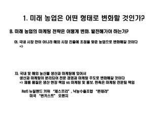1. 미래 농업은 어떤 형태로 변화할 것인가?

B. 미래 농업의 마케팅 전략은 어떻게 변화. 발전해가야 하는가?

 아. 국내 시장 만이 아니라 해외 시장 진출에 초점을 맞춘 농업으로 변화해갈 것이다
    =>




 자. 국내 및 해외 농산물 생산과 마케팅에 있어서
    생산과 마케팅이 분리되어 전문 경영과 마케팅 주도로 변화해갈 것이다
    => 제품 품질은 생산 현장 책임 vs 마케팅 및 홍보. 판촉은 마케팅 전문팀 책임

   Ref) 뉴질랜드 키위 ‚제스프리‛, 낙농수출조합 ‚폰테라‛
        미국 ‚썬키스트‛ 오렌지
 
