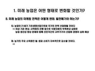 1. 미래 농업은 어떤 형태로 변화할 것인가?

B. 미래 농업의 마케팅 전략은 어떻게 변화. 발전해가야 하는가?

  타. 농업이 21세기 기초생명산업으로써 국가의 전략 산업화될 것이다
   => 이상 기온 현상. 사막화의 진행 등으로 식량자원의 부족현상 심화로
      농업 생산성 향상 문제와 함께 선진국간의 고부가가치 산업화 경쟁이 심화 예상



  파. 농가의 주요 소득원인 쌀. 생과 소비가 지속적으로 감소할 것이다.
   =>
 