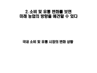 2. 소비 및 유통 변화를 보면
미래 농업의 방향을 예견할 수 있다




국내 소비 및 유통 시장의 변화 상황
 