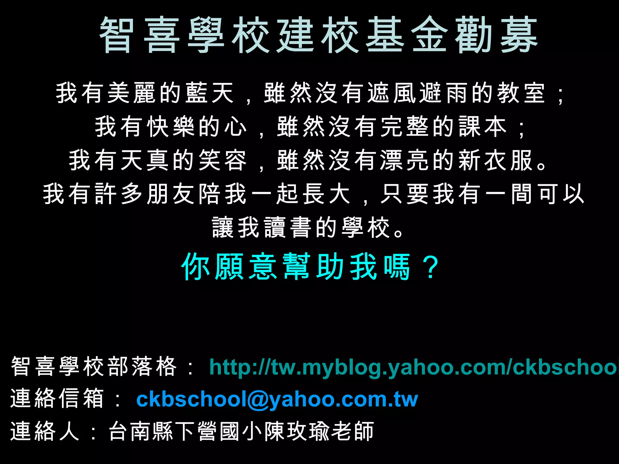 智喜學校建校基金勸募 我有美麗的藍天，雖然沒有遮風避雨的教室； 我有快樂的心，雖然沒有完整的課本； 我有天真的笑容，雖然沒有漂亮的新衣服。 我有許多朋友陪我一起長大，只要我有一間可以 讓我讀書的學校。 你願意幫助我嗎？ 智喜學校部落格： http://tw.myblog.yahoo.com/ckbschool 連絡信箱： [email_address]   連絡人： 台南縣下營國小陳玫瑜老師   