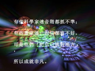 有些科學家連音階都抓不準； 有些畫家連一封信都寫不好， 可是他們「把自己放對地方 」 ， 所以成就非凡。                                                                                                                                                    