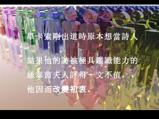 畢卡索剛出道時原本想當詩人， 結果他的詩被極具鑑識能力的 絲泰茵夫人評得一文不值， 他因而 改變初衷 。                                                                                                                                                    