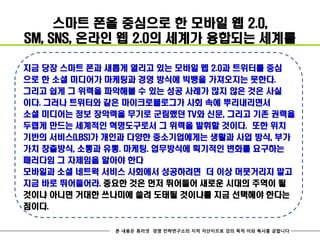 스마트 폰을 중심으로 한 모바일 웹 2.0,
SM, SNS, 온라인 웹 2.0의 세계가 융합되는 세계를

지금 당장 스마트 폰과 새롭게 열리고 있는 모바일 웹 2.0과 트위터를 중심
으로 한 소셜 미디어가 마케팅과 경영 방식에 빅뱅을 가져오지는 못한다.
그리고 쉽게 그 위력을 파악해볼 수 있는 성공 사례가 많지 않은 것은 사실
이다. 그러나 트위터와 같은 마이크로블로그가 사회 속에 뿌리내리면서
소셜 미디어는 정보 장악력을 무기로 군림했던 TV와 신문, 그리고 기존 권력을
두렵게 만드는 세계적인 혁명도구로서 그 위력을 발휘할 것이다. 또한 위치
기반의 서비스(LBS)가 개인과 다양한 중소기업에게는 생활과 사업 방식, 부가
가치 창출방식, 소통과 유통. 마케팅. 업무방식에 획기적인 변화를 요구하는
패러다임 그 자체임을 알아야 한다
모바일과 소셜 네트웍 서비스 사회에서 성공하려면 더 이상 머뭇거리지 말고
지금 바로 뛰어들어라. 중요한 것은 먼저 뛰어들어 새로운 시대의 주역이 될
것이냐 아니면 거대한 쓰나미에 쓸려 도태될 것이냐를 지금 선택해야 한다는
점이다.

              본 내용은 휴리넷 경영 전략연구소의 지적 자산이므로 강의 목적 이외 복사를 금합니다
 