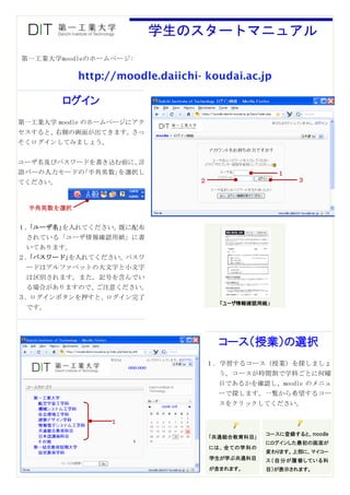 学生のスタートマニュアル
第一工業大学moodleのホームページ:

            http://moodle.daiichi- koudai.ac.jp

         ログイン
第一工業大学 moodle のホームページにアク
セスすると、右側の画面が出てきます。さっ
そくログインしてみましょう。


ユーザ名及びパスワードを書き込む前に、言
語バーの入力モードの｢半角英数｣を選択し                                  １
てください。                            ２                        ３



  半角英数を選択


１．｢ユーザ名｣を入れてください。既に配布
 されている「ユーザ情報確認用紙」に書
 いてあります。
２．｢パスワード｣を入れてください。パスワ
 ードはアルファベットの大文字と小文字
 は区別されます。また，記号を含んでい
 る場合がありますので、ご注意ください。
３．ログインボタンを押すと、ログイン完了
                                        「ユーザ情報確認用紙」
 です。




                                        コース（授業）の選択
                                      １．学習するコース（授業）を探しましょ
                     OOO OOO
                                        う。コースが時間割で学科ごとに何曜
                                        日であるかを確認し、moodle のメニュ
                                        ーで探します。一覧から希望するコー
                                        スをクリックしてください。

                 １
                                                   コースに登録すると、moodle
                                      ｢共通総合教育科目｣
                                                   にログインした最初の画面が
                                      には、全ての学科の
                                                   変わります。上部に、マイコー
                                      学生が学ぶ共通科目    ス（自分が履修している科
                                      が含まれます。      目）が表示されます。
 