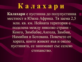 К   а   л   а   х   а   р   и Калахари  е пустинна до полупустинна местност в Южна  Африка . Тя заема 2,5 млн. кв. км. Нейната територия е поделена между няколко страни -  Конго ,  Зимбабве , Ангола ,  Замбия ,  Намибия  и  Ботевана . Повечето от хората, които живеят във и около пустинята, се занимават със селско стопанство. 