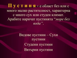 П у с т и н я   -  е област без или с много малко  растителност , характерна с много сух или студен  климат .  Арабите  наричат пустинята  “ море без вода ” . Видове пустини – Сухи пустини Студени пустини Вятърни пустини 