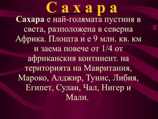 С   а   х   а   р   а Сахара  е най-голямата  пустиня  в света, разположена в северна  Африка.  Площта ѝ е 9 млн. кв. км и заема повече от 1/4 от африканския континент. на територията на  Мавритания ,  Мароко ,  Алджир ,  Тунис ,  Либия ,  Египет ,  Сулан ,  Чал ,  Нигер  и  Мали .  