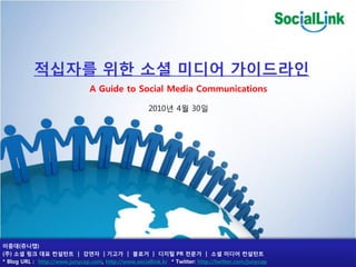 적십자를 위핚 소셜 미디어 가이드라읶
                                A Guide to Social Media Communications

                                                      2010년 4월 30일




이중대(쥬니캡)
(주) 소셜 링크 대표 컨설턴트 | 강연자 | 기고가 | 블로거 | 디지털 PR 전문가 | 소셜 미디어 컨설턴트
* Blog URL : http://www.junycap.com, http://www.sociallink.kr * Twitter: http://twitter.com/junycap
 