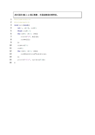 [程式設計]輸入10個正整數，求這組數值的標準差。<br />#include<stdio.h><br />#include<math.h><br />void main(void){<br />    int i, a[10], sum=0;<br />    float avg=0.0;<br />    for (i=0; i<10; i++){<br />        scanf(quot;
%dquot;
, &a[i]);<br />        sum+=a[i];<br />    };<br />    avg=sum/10;<br />    sum=0;<br />    for (i=0; i<10; i++){<br />        sum+=(a[i]-avg)*(a[i]-avg);<br />    };<br />    printf(quot;
%fquot;
, sqrt(sum/10));<br />}<br />