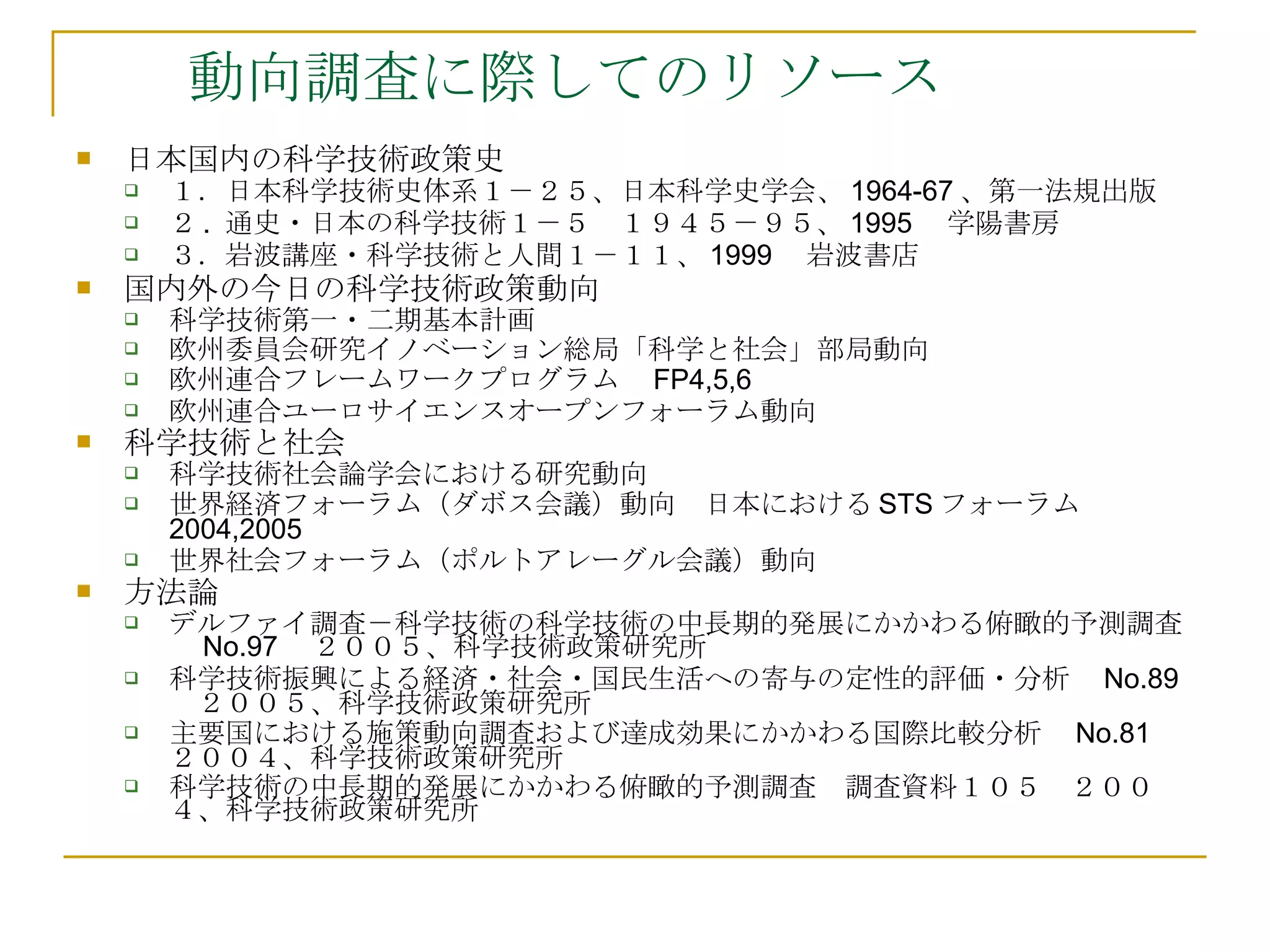 動向調査に際してのリソース 日本国内の科学技術政策史 １．日本科学技術史体系１－２５、日本科学史学会、 1964-67 、第一法規出版 ２ .  通史・日本の科学技術１－５　１９４５－９５、 1995 　学陽書房 ３．岩波講座・科学技術と人間１－１１、 1999 　岩波書店 国内外の今日の科学技術政策動向 科学技術第一・二期基本計画 欧州委員会研究イノベーション総局「科学と社会」部局動向 欧州連合フレームワークプログラム　 FP4,5,6 欧州連合ユーロサイエンスオープンフォーラム動向 科学技術と社会 科学技術社会論学会における研究動向　 世界経済フォーラム（ダボス会議）動向　日本における STS フォーラム 2004,2005 　 世界社会フォーラム（ポルトアレーグル会議）動向　 方法論 デルファイ調査－科学技術の科学技術の中長期的発展にかかわる俯瞰的予測調査　 No.97 　２００５、科学技術政策研究所 科学技術振興による経済・社会・国民生活への寄与の定性的評価・分析　 No.89 　２００５、科学技術政策研究所 主要国における施策動向調査および達成効果にかかわる国際比較分析　 No.81 　２００４、科学技術政策研究所 科学技術の中長期的発展にかかわる俯瞰的予測調査　調査資料１０５　２００４、科学技術政策研究所 