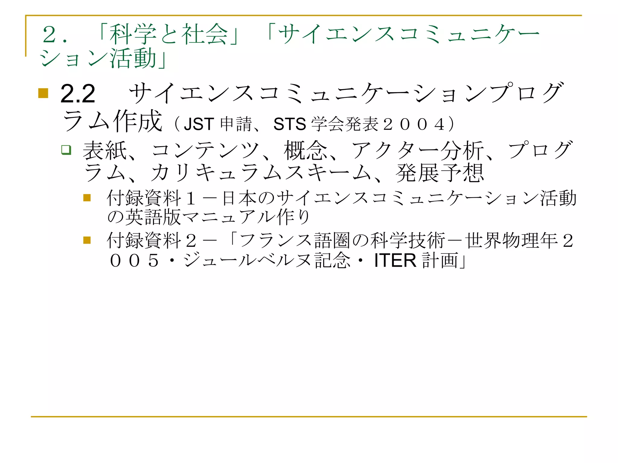 ２．「科学と社会」「サイエンスコミュニケーション活動」 2.2　サイエンスコミュニケーションプログラム作成 （ JST 申請、 STS 学会発表２００４） 表紙、コンテンツ、概念、アクター分析、プログラム、カリキュラムスキーム、発展予想 付録資料１－日本のサイエンスコミュニケーション活動の英語版マニュアル作り 付録資料２－「フランス語圏の科学技術－世界物理年２００５・ジュールベルヌ記念・ITER計画」 