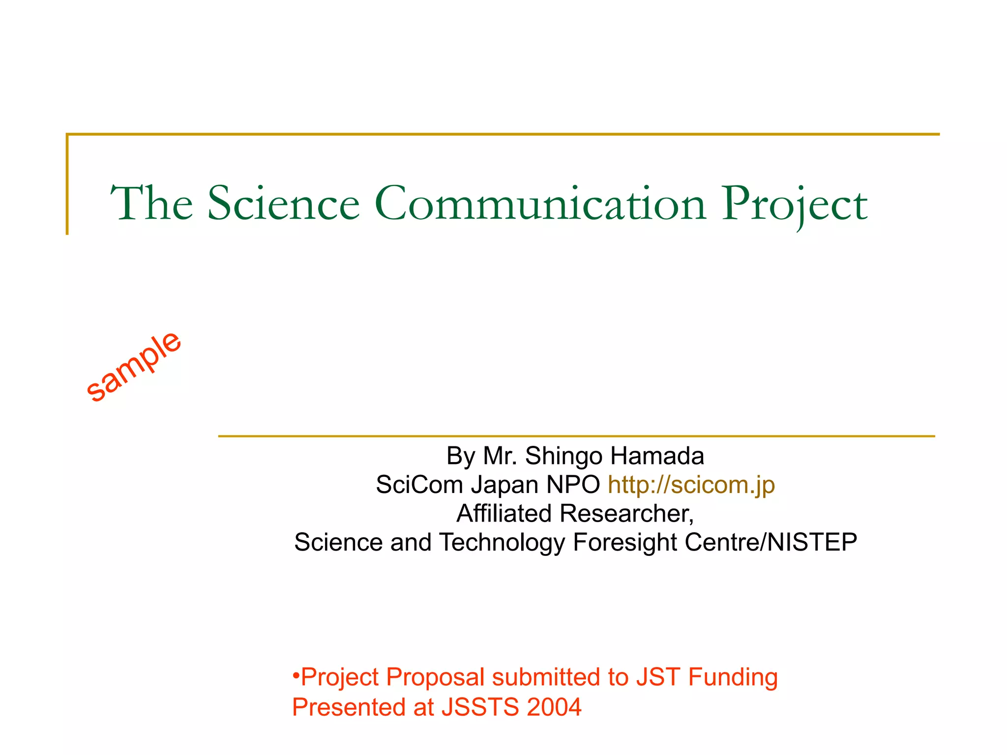 The Science Communication Project  By Mr. Shingo Hamada  SciCom Japan NPO  http://scicom.jp   Affiliated Researcher,  Science and Technology Foresight Centre/NISTEP  sample Project Proposal submitted to JST Funding  Presented at JSSTS 2004 