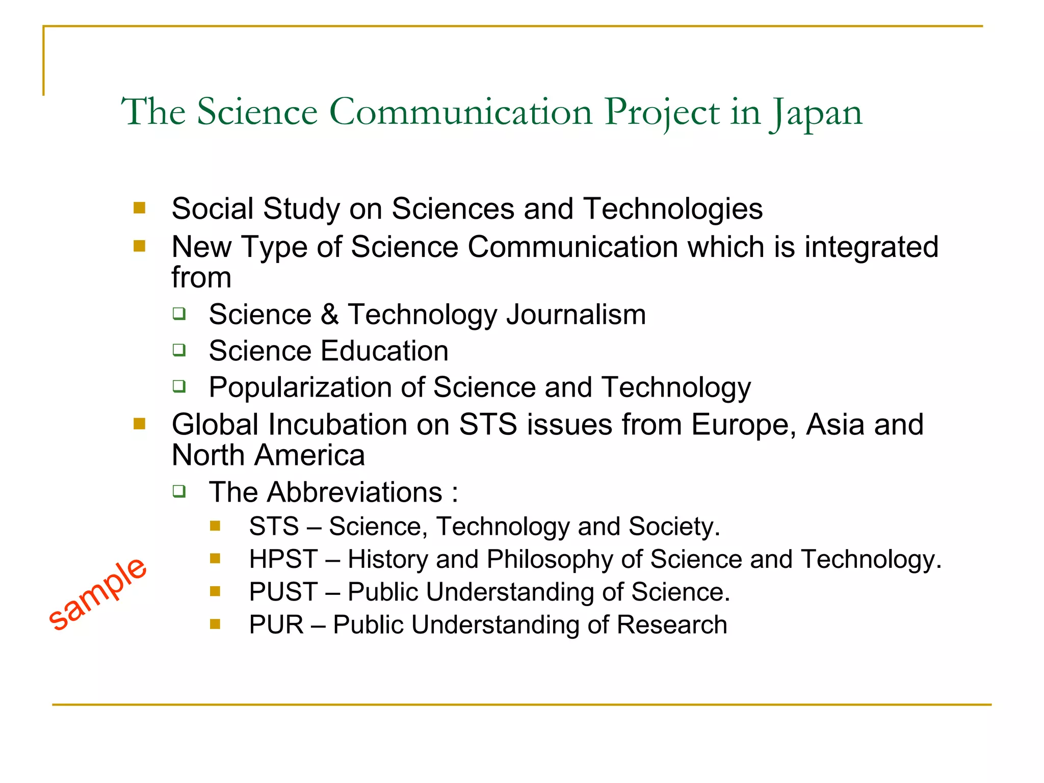 The Science Communication Project in Japan   Social Study on Sciences and Technologies New Type of Science Communication which is integrated from  Science  & Technology Journalism Science Education  Popularization of Science and Technology  Global Incubation on STS issues from Europe, Asia and North America The Abbreviations : STS – Science, Technology and Society.  HPST – History and Philosophy of Science and Technology.  PUST – Public Understanding of Science. PUR – Public Understanding of Research  sample 