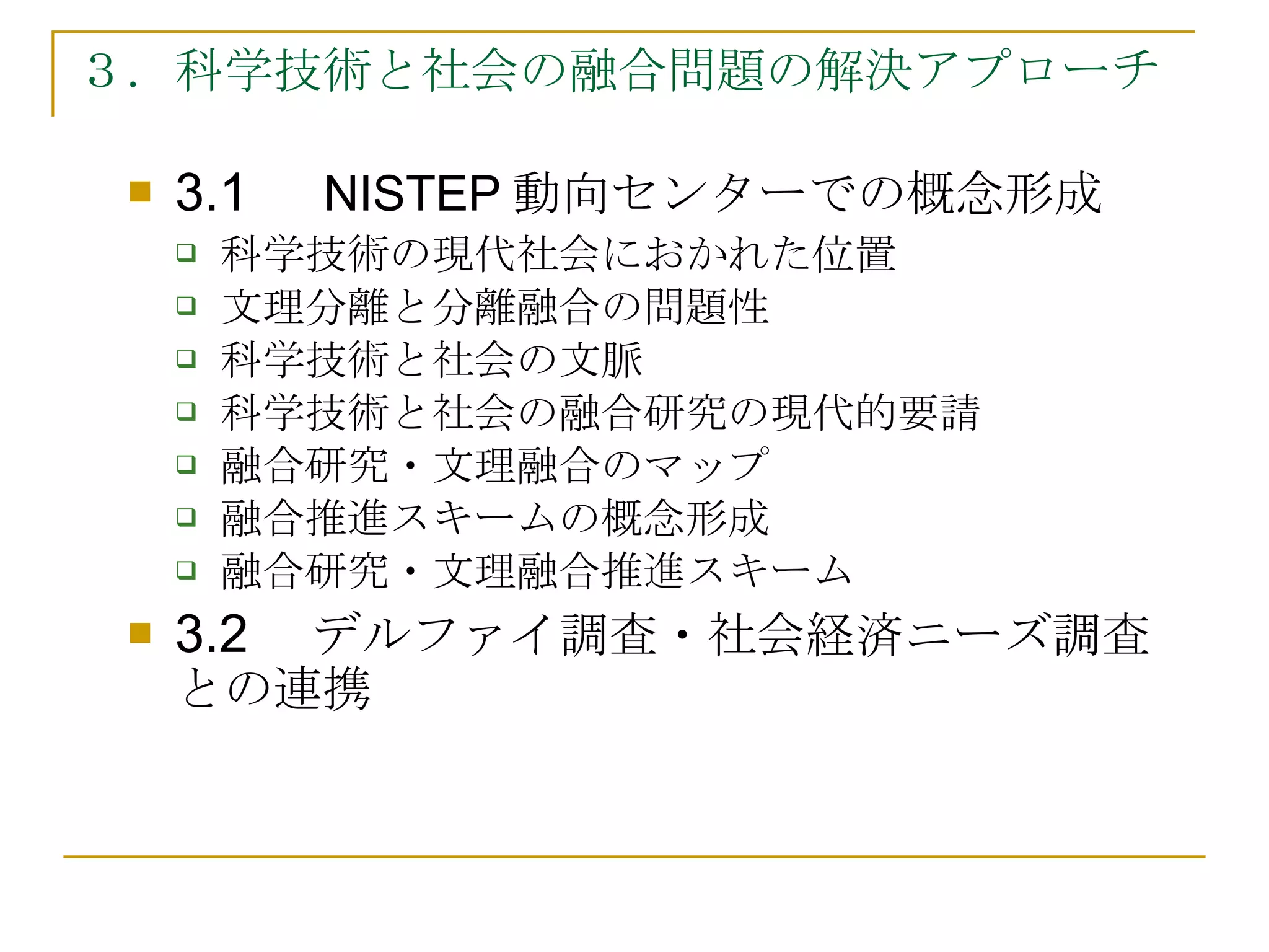 ３．科学技術と社会の融合問題の解決アプローチ 3.1　 NISTEP 動向センターでの概念形成 科学技術の現代社会におかれた位置 文理分離と分離融合の問題性 科学技術と社会の文脈 科学技術と社会の融合研究の現代的要請 融合研究・文理融合のマップ 融合推進スキームの概念形成 融合研究・文理融合推進スキーム 3.2　 デルファイ調査・社会経済ニーズ調査との連携 