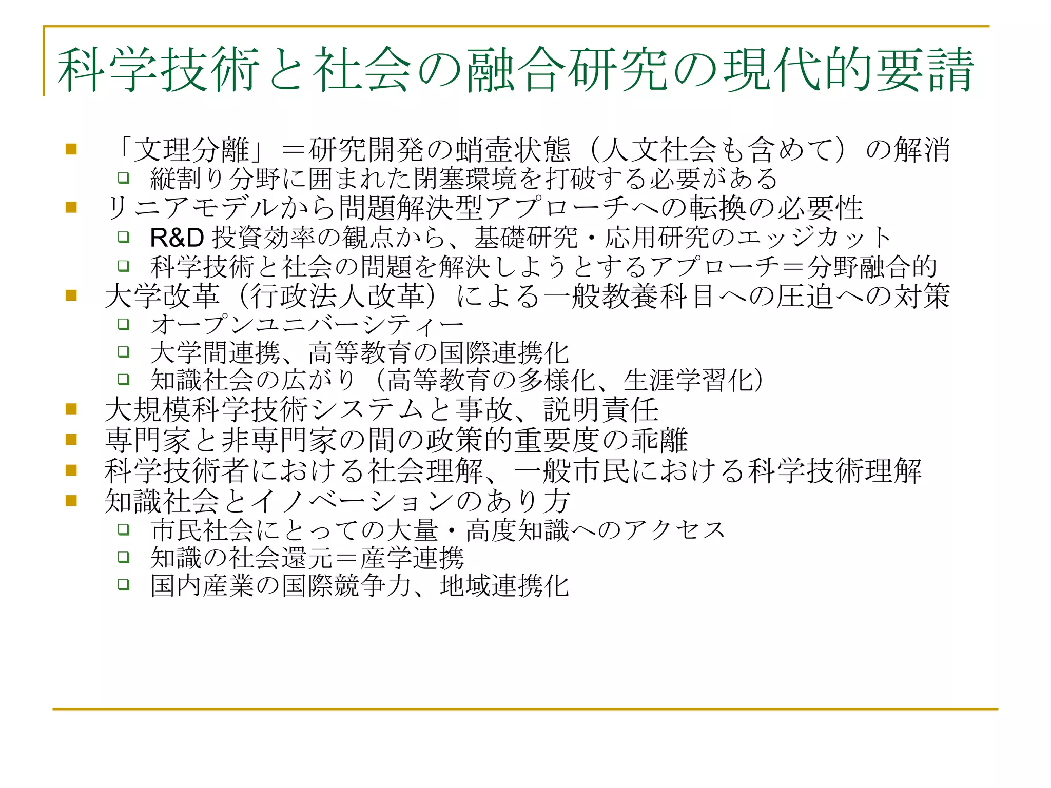 科学技術と社会の融合研究の現代的要請 「文理分離」＝研究開発の蛸壺状態（人文社会も含めて）の解消 縦割り分野に囲まれた閉塞環境を打破する必要がある リニアモデルから問題解決型アプローチへの転換の必要性 R&D 投資効率の観点から、基礎研究・応用研究のエッジカット 科学技術と社会の問題を解決しようとするアプローチ＝分野融合的 大学改革（行政法人改革）による一般教養科目への圧迫への対策 オープンユニバーシティー 大学間連携、高等教育の国際連携化 知識社会の広がり（高等教育の多様化、生涯学習化） 大規模科学技術システムと事故、説明責任 専門家と非専門家の間の政策的重要度の乖離 科学技術者における社会理解、一般市民における科学技術理解 知識社会とイノベーションのあり方 市民社会にとっての大量・高度知識へのアクセス 知識の社会還元＝産学連携 国内産業の国際競争力、地域連携化 