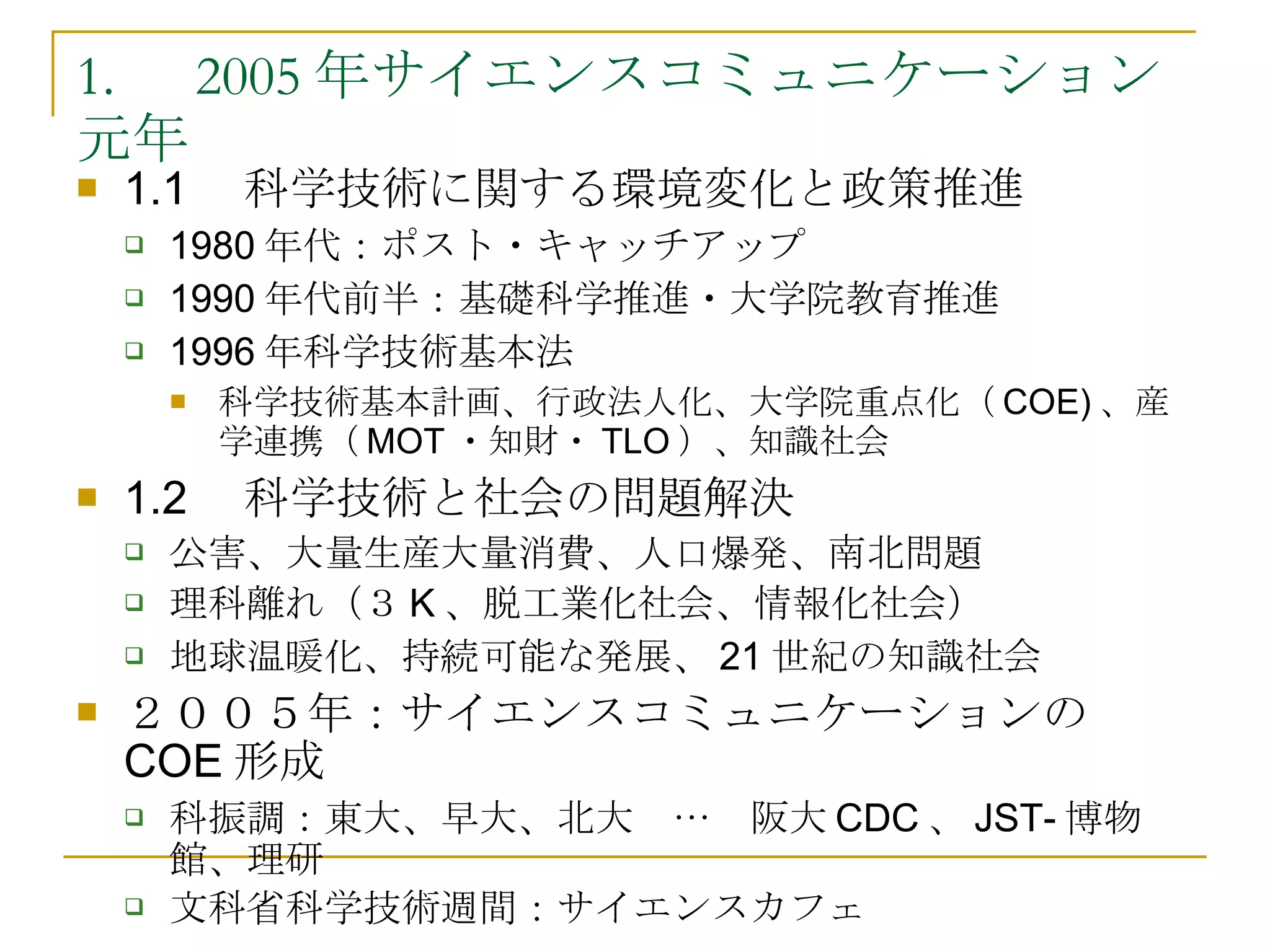 1. 　 2005 年サイエンスコミュニケーション元年 1.1 　科学技術に関する環境変化と政策推進 1980 年代：ポスト・キャッチアップ 1990 年代前半：基礎科学推進・大学院教育推進 1996 年科学技術基本法 科学技術基本計画、行政法人化、大学院重点化（ COE) 、産学連携（ MOT ・知財・ TLO ）、知識社会 1.2 　科学技術と社会の問題解決 公害、大量生産大量消費、人口爆発、南北問題 理科離れ（３ K 、脱工業化社会、情報化社会） 地球温暖化、持続可能な発展、 21 世紀の知識社会 ２００５年：サイエンスコミュニケーションの COE 形成 科振調：東大、早大、北大　…　阪大 CDC 、 JST- 博物館、理研 文科省科学技術週間：サイエンスカフェ 