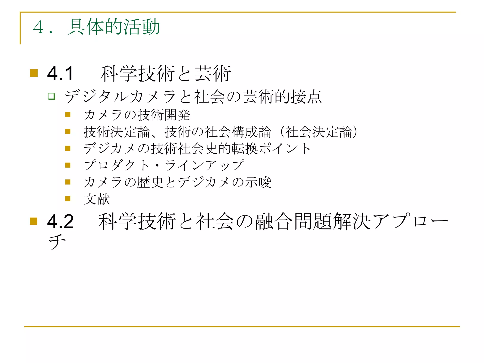 ４．具体的活動 4.1　 科学技術と芸術 デジタルカメラと社会の芸術的接点 カメラの技術開発 技術決定論、技術の社会構成論（社会決定論） デジカメの技術社会史的転換ポイント プロダクト・ラインアップ カメラの歴史とデジカメの示唆 文献 4.2 　科学技術と社会の融合問題解決アプローチ 
