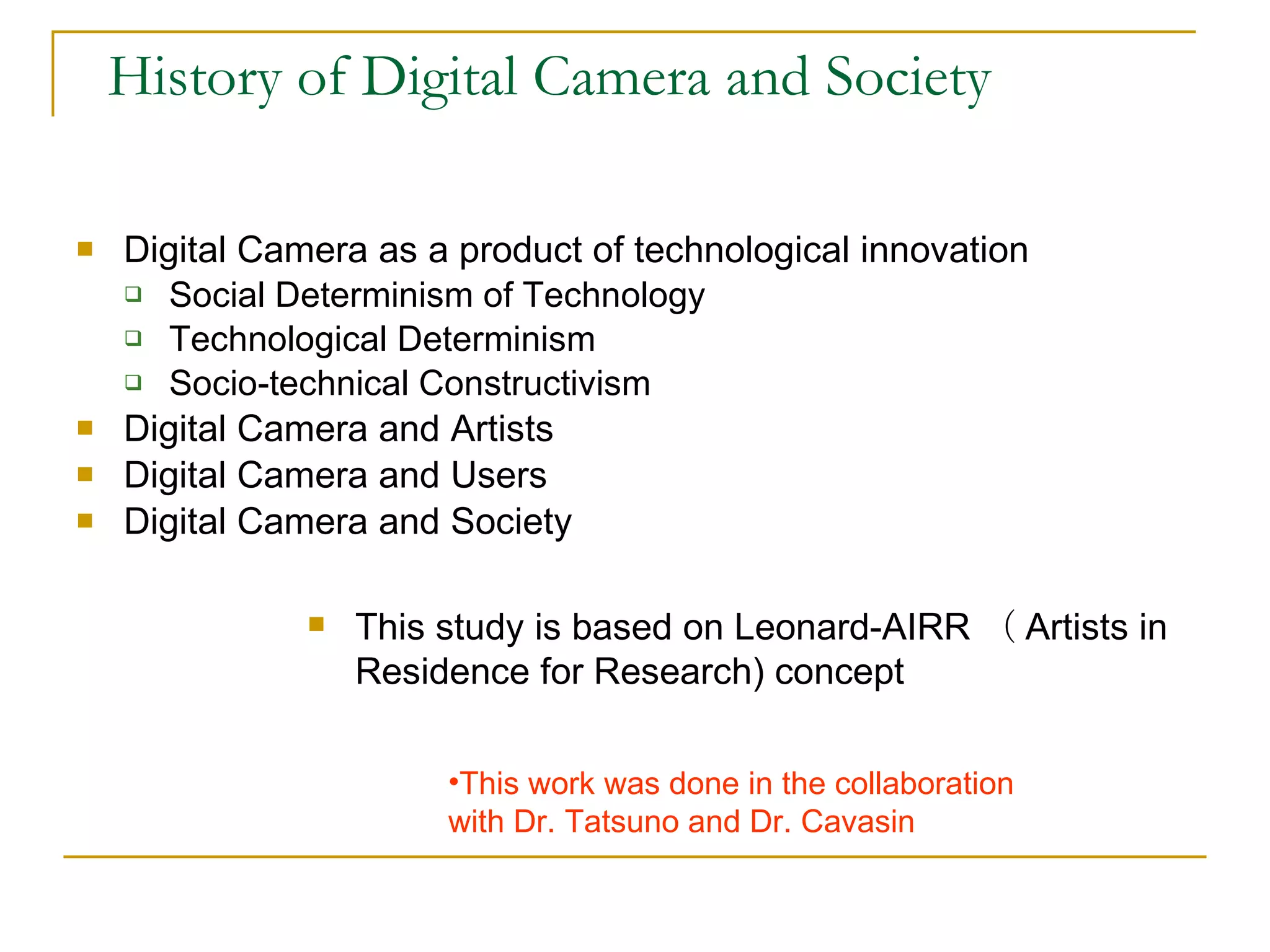 History of Digital Camera and Society Digital Camera as a product of technological innovation Social Determinism of Technology Technological Determinism Socio-technical Constructivism  Digital Camera and Artists Digital Camera and Users Digital Camera and Society  This study is based on Leonard-AIRR （ Artists in  Residence for Research) concept  This work was done in the collaboration  with Dr. Tatsuno and Dr. Cavasin 