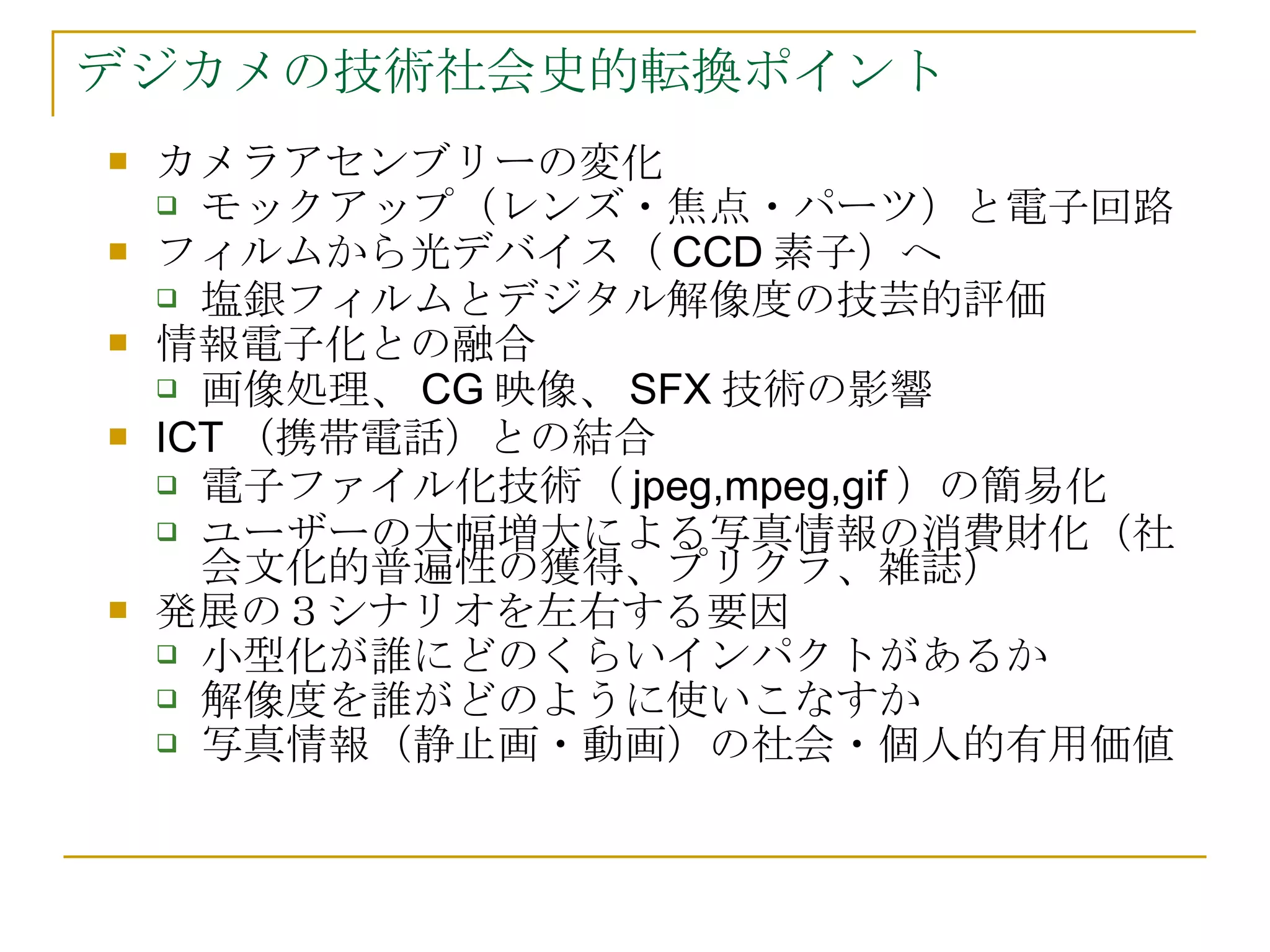 デジカメの技術社会史的転換ポイント カメラアセンブリーの変化 モックアップ（レンズ・焦点・パーツ）と電子回路 フィルムから光デバイス（ CCD 素子）へ 塩銀フィルムとデジタル解像度の技芸的評価 情報電子化との融合 画像処理、 CG 映像、 SFX 技術の影響 ICT （携帯電話）との結合 電子ファイル化技術（ jpeg,mpeg,gif ）の簡易化 ユーザーの大幅増大による写真情報の消費財化（社会文化的普遍性の獲得、プリクラ、雑誌） 発展の３シナリオを左右する要因 小型化が誰にどのくらいインパクトがあるか 解像度を誰がどのように使いこなすか 写真情報（静止画・動画）の社会・個人的有用価値 
