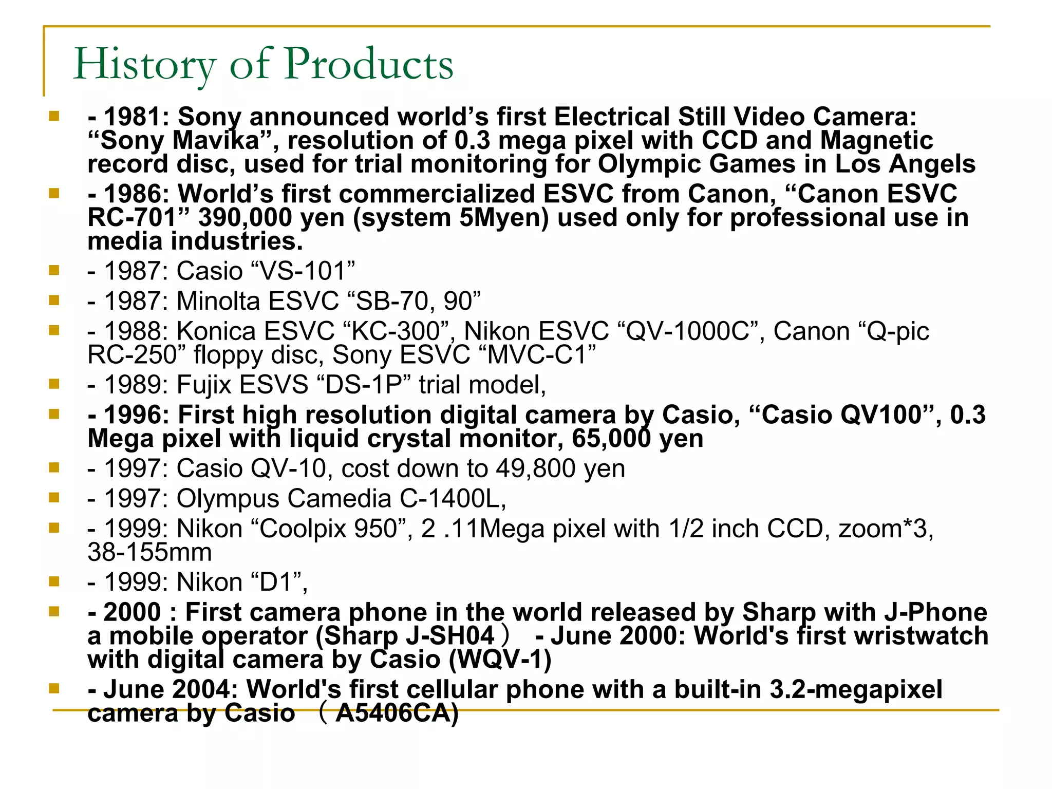 History of Products - 1981: Sony announced world’s first Electrical Still Video Camera: “Sony Mavika”, resolution of 0.3 mega pixel with CCD and Magnetic record disc, used for trial monitoring for Olympic Games in Los Angels - 1986: World’s first commercialized ESVC from Canon, “Canon ESVC RC-701” 390,000 yen (system 5Myen) used only for professional use in media industries.  - 1987: Casio “VS-101” - 1987: Minolta ESVC “SB-70, 90” - 1988: Konica ESVC “KC-300”, Nikon ESVC “QV-1000C”, Canon “Q-pic RC-250” floppy disc, Sony ESVC “MVC-C1” - 1989: Fujix ESVS “DS-1P” trial model,  - 1996: First high resolution digital camera by Casio, “Casio QV100”, 0.3 Mega pixel with liquid crystal monitor, 65,000 yen - 1997: Casio QV-10, cost down to 49,800 yen  - 1997: Olympus Camedia C-1400L,  - 1999: Nikon “Coolpix 950”, 2 .11Mega pixel with 1/2 inch CCD, zoom*3, 38-155mm - 1999: Nikon “D1”,  - 2000 : First camera phone in the world released by Sharp with J-Phone a mobile operator (Sharp J-SH04 ） - June 2000: World's first wristwatch with digital camera by Casio (WQV-1) - June 2004: World's first cellular phone with a built-in 3.2-megapixel camera by Casio （ A5406CA) 