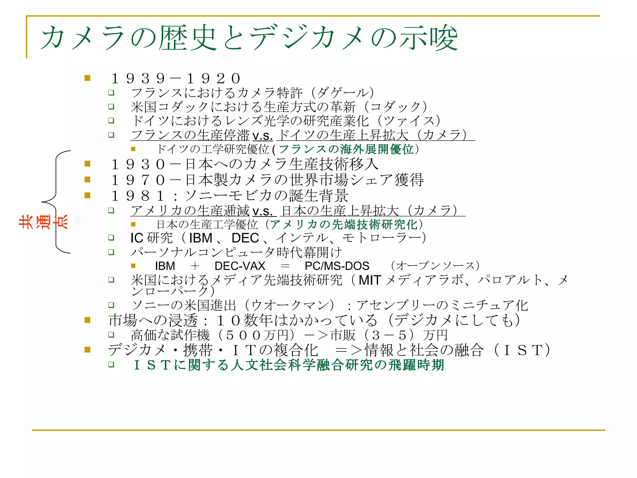カメラの歴史とデジカメの示唆 １９３９－１９２０ フランスにおけるカメラ特許（ダゲール） 米国コダックにおける生産方式の革新（コダック） ドイツにおけるレンズ光学の研究産業化（ツァイス） フランスの生産停滞 v.s. ドイツの生産上昇拡大（カメラ） ドイツの工学研究優位 ( フランスの海外展開優位 ） １９３０－日本へのカメラ生産技術移入 １９７０－日本製カメラの世界市場シェア獲得 １９８１：ソニーモビカの誕生背景　 アメリカの生産逓減 v.s.  日本の生産上昇拡大（カメラ） 日本の生産工学優位（ アメリカの先端技術研究化 ） IC 研究（ IBM 、 DEC 、インテル、モトローラー） パーソナルコンピュータ時代幕開け IBM 　＋　 DEC-VAX 　＝　 PC/MS-DOS 　（オープンソース） 米国におけるメディア先端技術研究（ MIT メディアラボ、パロアルト、メンローパーク） ソニーの米国進出（ウオークマン）：アセンブリーのミニチュア化 市場への浸透：１０数年はかかっている（デジカメにしても） 高価な試作機（５００万円）－＞市販（３－５）万円 デジカメ・携帯・ＩＴの複合化　＝＞情報と社会の融合（ＩＳＴ） ＩＳＴに関する人文社会科学融合研究の飛躍時期 共通点 