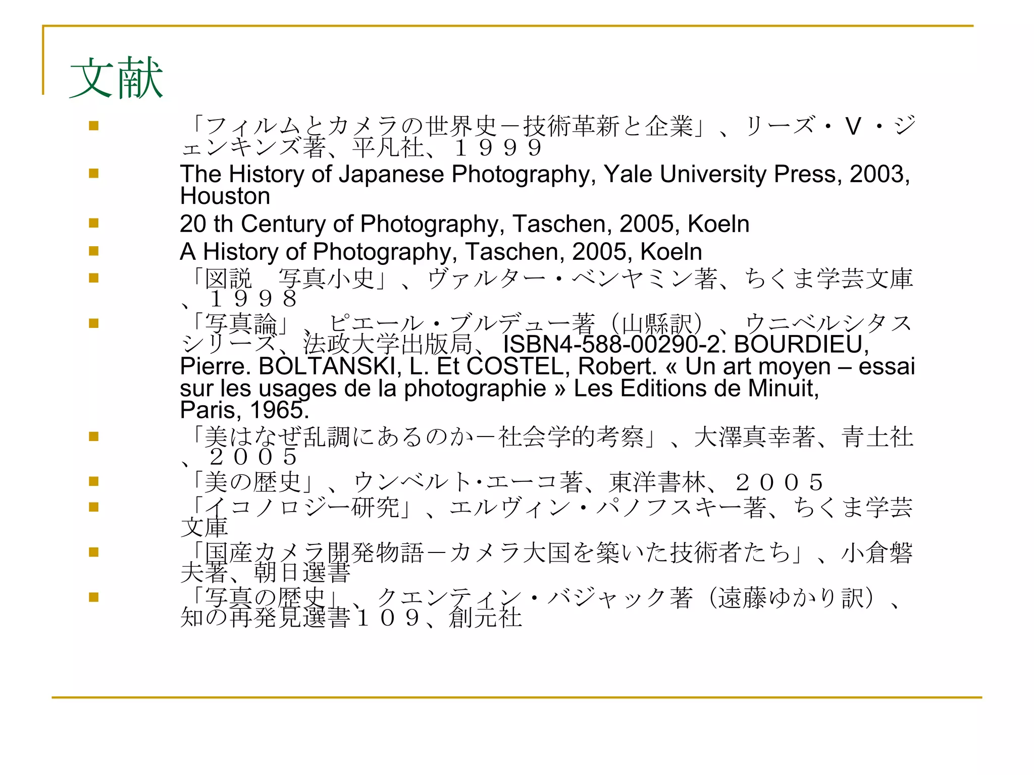文献 「フィルムとカメラの世界史－技術革新と企業」、リーズ・ V ・ジェンキンズ著、平凡社、１９９９ The History of Japanese Photography, Yale University Press, 2003, Houston 20 th Century of Photography, Taschen, 2005, Koeln A History of Photography, Taschen, 2005, Koeln 「図説　写真小史」、ヴァルター・ベンヤミン著、ちくま学芸文庫、１９９８ 「写真論」、ピエール・ブルデュー著（山縣訳）、ウニベルシタスシリーズ、法政大学出版局、 ISBN4-588-00290-2.  BOURDIEU, Pierre. BOLTANSKI, L. Et COSTEL, Robert. « Un art moyen – essai sur les usages de la photographie » Les Editions de Minuit, Paris, 1965.  「美はなぜ乱調にあるのか－社会学的考察」、大澤真幸著、青土社、２００５ 「美の歴史」、ウンベルト･エーコ著、東洋書林、２００５ 「イコノロジー研究」、エルヴィン・パノフスキー著、ちくま学芸文庫 「国産カメラ開発物語－カメラ大国を築いた技術者たち」、小倉磐夫著、朝日選書 「写真の歴史」、クエンティン・バジャック著（遠藤ゆかり訳）、知の再発見選書１０９、創元社 