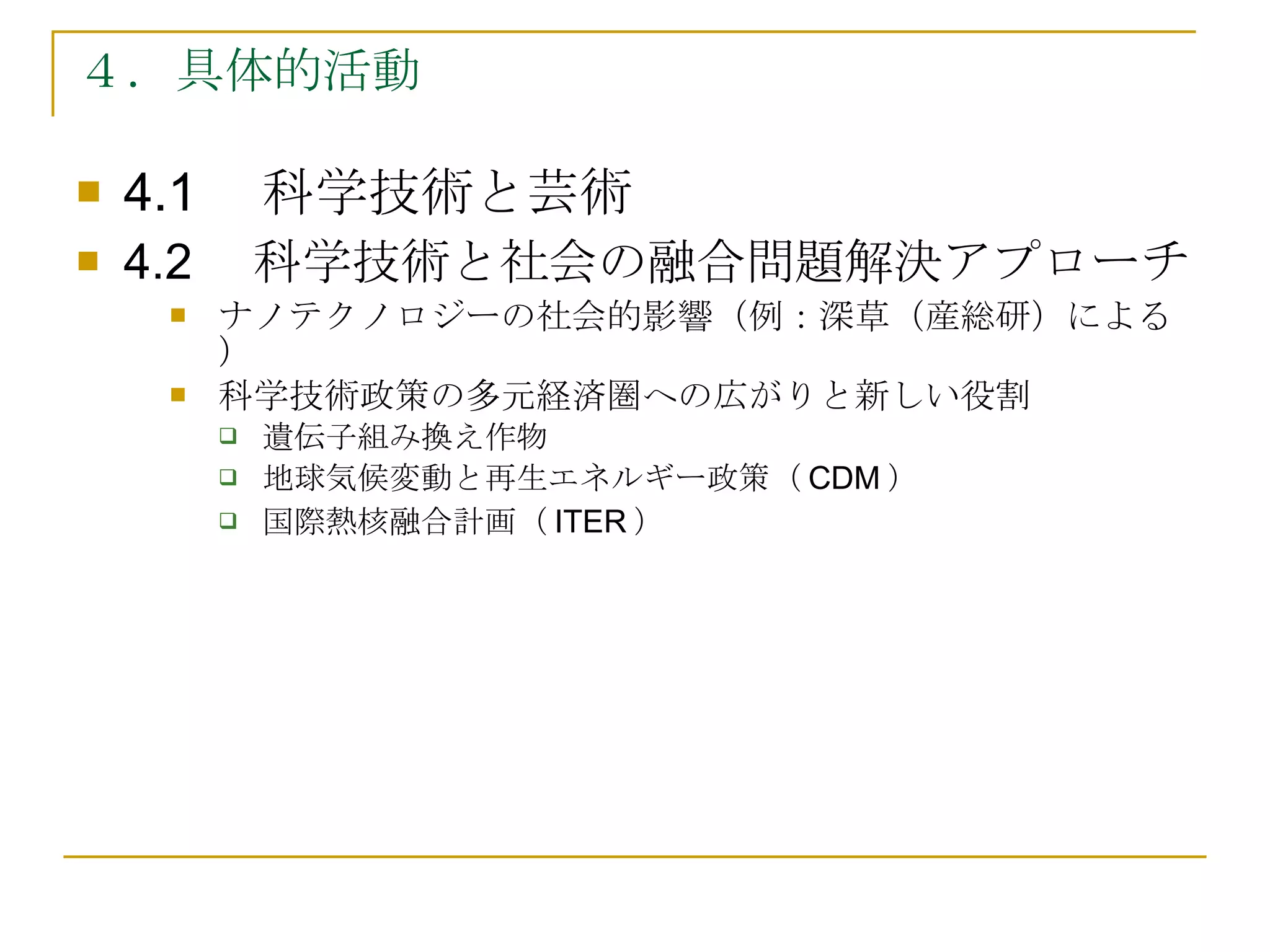 ４．具体的活動 4.1 　科学技術と芸術 4.2 　科学技術と社会の融合問題解決アプローチ ナノテクノロジーの社会的影響（例：深草（産総研）による） 科学技術政策の多元経済圏への広がりと新しい役割 遺伝子組み換え作物 地球気候変動と再生エネルギー政策（ CDM ） 国際熱核融合計画（ ITER ） 