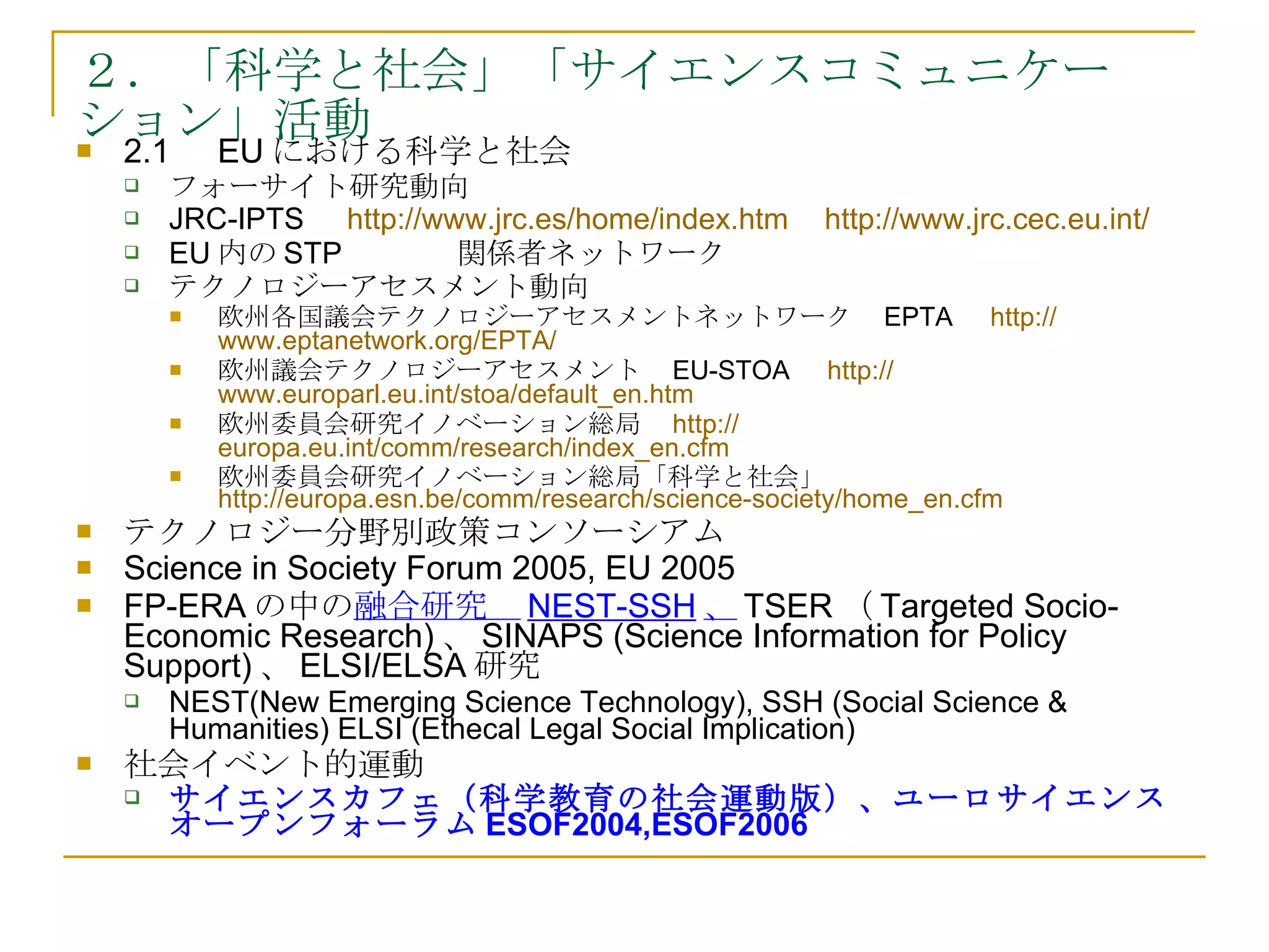 ２．「科学と社会」「サイエンスコミュニケーション」活動 2.1 　 EU における科学と社会 フォーサイト研究動向 JRC-IPTS 　 http:// www.jrc.es/home/index.htm 　 http:// www.jrc.cec.eu.int / 　 EU 内の STP 関係者ネットワーク　 テクノロジーアセスメント動向 欧州各国議会テクノロジーアセスメントネットワーク　 EPTA 　 http:// www.eptanetwork.org /EPTA/ 　 欧州議会テクノロジーアセスメント　 EU-STOA 　 http:// www.europarl.eu.int/stoa/default_en.htm 　 欧州委員会研究イノベーション総局　 http:// europa.eu.int/comm/research/index_en.cfm 　 欧州委員会研究イノベーション総局「科学と社会」  http://europa.esn.be/comm/research/science-society/home_en.cfm 　 テクノロジー分野別政策コンソーシアム Science in Society Forum 2005, EU 2005 FP-ERA の中の 融合研究　 NEST-SSH 、 TSER （ Targeted Socio-Economic Research) 、 SINAPS (Science Information for Policy Support) 、 ELSI/ELSA 研究 NEST(New Emerging Science Technology), SSH (Social Science & Humanities) ELSI (Ethecal Legal Social Implication)  社会イベント的運動 サイエンスカフェ（科学教育の社会運動版）、ユーロサイエンスオープンフォーラム ESOF2004,ESOF2006 