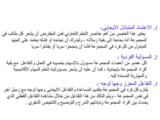 العناصر الأساسية للتعلم التعاوني  1.  الاعتماد المتبادل الايجابي :-  يعتبر هذا العنصر من أهم عناصر التعلم التعاوني فمن المفترض أن يشعر كل طالب في المجموعة أنه بحاجة إلى بقية زملائه ، وليدرك أن نجاحه أو فشله يعتمد على الجهد المبذول من كل فرد في المجموعة فأما أن ينجحوا سويا أو يفشلوا سويا  2.  المسؤلية الفردية  :-  كل عضو من أعضاء المجموعة مسؤول بالإسهام بنصيبه في العمل والتفاعل  مع بقية أفراد المجموعة بايجابية ، كما أن عليه أن يشعر بمسؤوليته لتعلم المهام الأكاديمية والمهارية المسندة إليه  . 3.  التفاعل المعزز وجها لوجه  :-  يلتزم كل فرد في المجموعة بتقديم المساعدة والتفاعل الايجابي وجها لوجه مع زميل آخر في نفس المجموعة ، ويتم التأكد من هذا التفاعل من خلال مشاهدة التفاعل اللفظي الذي يحدث بين أفراد المجموعة وتبادلهم الشرح والتوضيح والتلخيص الشفوي  . 