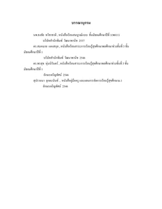 บรรณานุกรม

        นพ.ธงชัย ทวิชาชาติ , หนังสือเรียนสมบูรณแบบ ชั้นมัธยมศึกษาปที่ 1(พ011)
                  บริษัทสํานักพิมพ วัฒนาพานิช 2537
        ดร.สมหมาย แตงสกุล , หนังสือเรียนสาระการเรียนรูสุขศึกษาพลศึกษาชวงชั้นที่ 3 ชั้น
มัธยมศึกษาปที่ 1
                  บริษัทสํานักพิมพ วัฒนาพานิช 2546
        ดร.พรสุข หุนนิรันดร , หนังสือเรียนสาระการเรียนรูสุขศึกษาพลศึกษาชวงชั้นที่ 3 ชั้น
มัธยมศึกษาปที่ 1
                  อักษรเจริญทัศน 2546
        สุปราถนา ยุกตะนันท , หนังสือคูมือครู และแผนการจัดการเรียนรูสขศึกษาม.1
                                                                         ุ
                  อักษรเจริญทัศน 2546
 