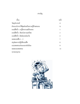 สารบัญ

       เรื่อง                                  หนา
วัตถุประสงค                                    ก
คําแนะนําการใชชุดสงเสริมความรูดวยตนเอง      ข
แบบฝกที่ 1 มารูจักอารมณกันเถอะ               1
แบบฝกที่ 2 ภัยแหงความเครียด                   3
แบบฝกที่ 3 ผักผอนหยอนใจ                      5
เฉลยแบบฝก 1 – 3                                7
สรุปผลการปฏิบัติแบบฝก                          8
แบบทดสอบกอนและหลังเรียน                        9
เฉลยแบบทดสอบ                                    11
บรรณานุกรม
 