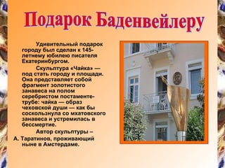 Удивительный подарок городу был сделан к 145-летнему юбилею писателя Екатеринбургом. Скульптура «Чайка» — под стать городу и площади. Она представляет собой фрагмент золотистого занавеса на полом серебристом постаменте-трубе: чайка — образ чеховской души — как бы соскользнула со мхатовского занавеса и устремилась в бессмертие.  Автор скульптуры – А. Таратинов, проживающий ныне в Амстердаме.  Подарок Баденвейлеру 